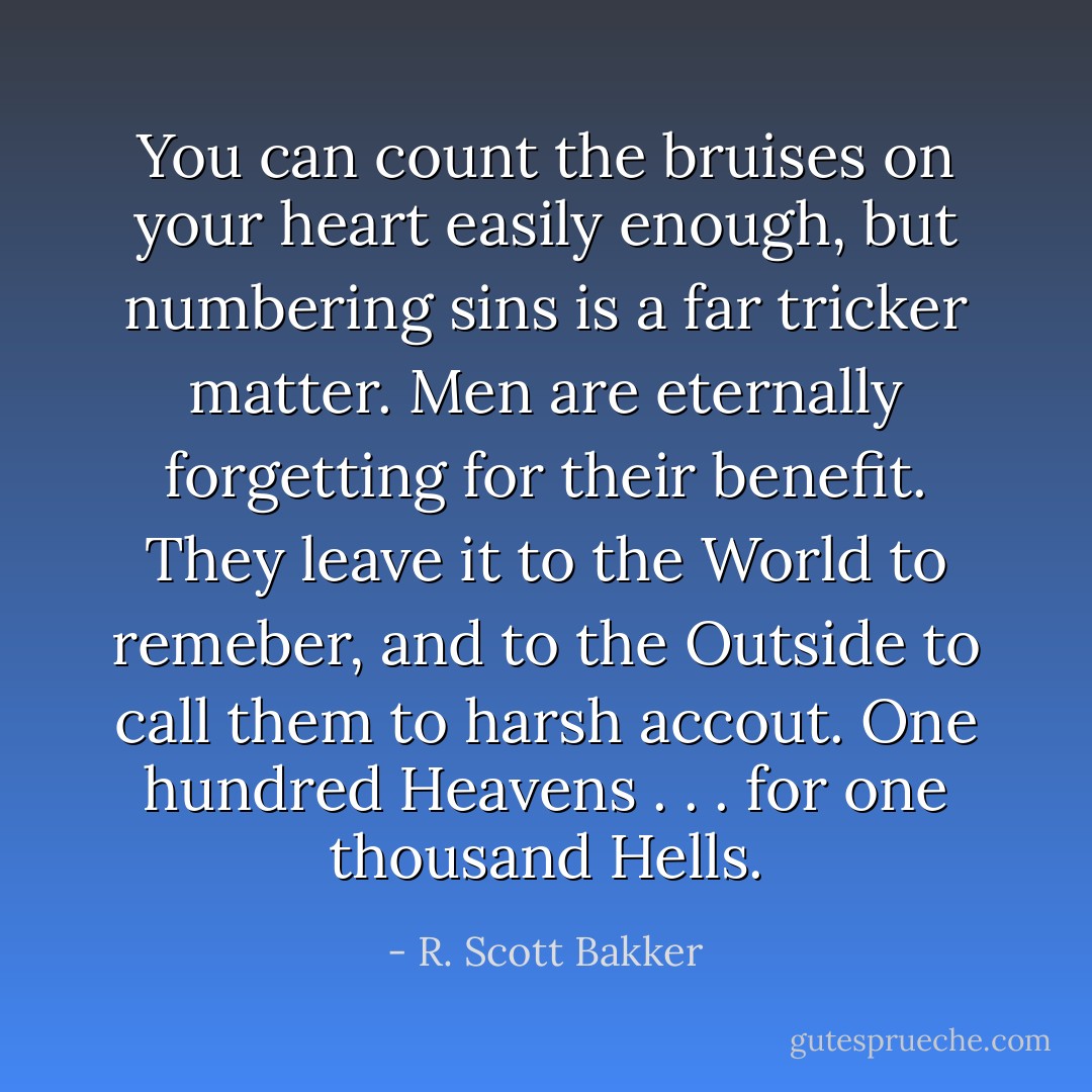 You can count the bruises on your heart easily enough, but numbering sins is a far tricker matter. Men are eternally forgetting for their benefit. They leave it to the World to remeber, and to the Outside to call them to harsh accout. One hundred Heavens . . . for one thousand Hells. - R. Scott Bakker