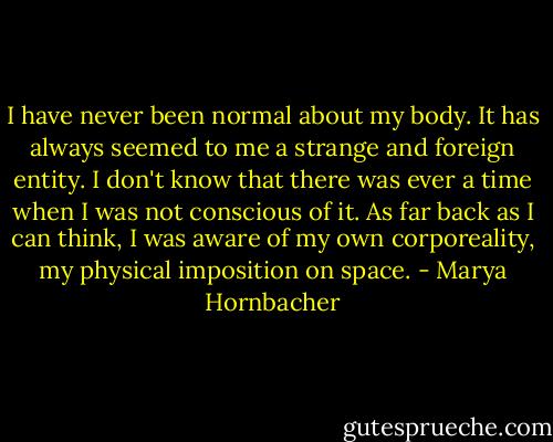 I have never been normal about my body. It has always seemed to me a strange and foreign entity. I don't know that there was ever a time when I was not conscious of it. As far back as I can think, I was aware of my own corporeality, my physical imposition on space. - Marya Hornbacher