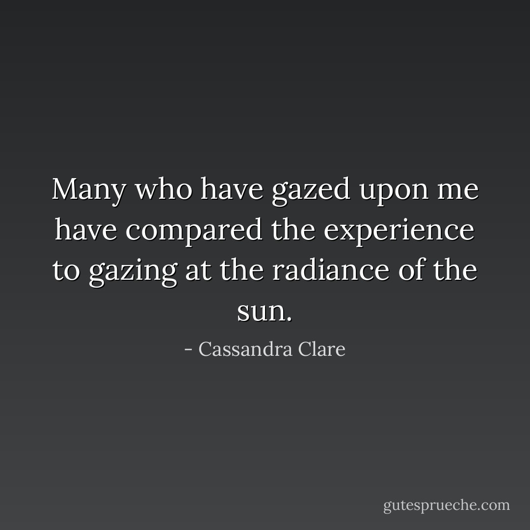 Many who have gazed upon me have compared the experience to gazing at the radiance of the sun. - Cassandra Clare