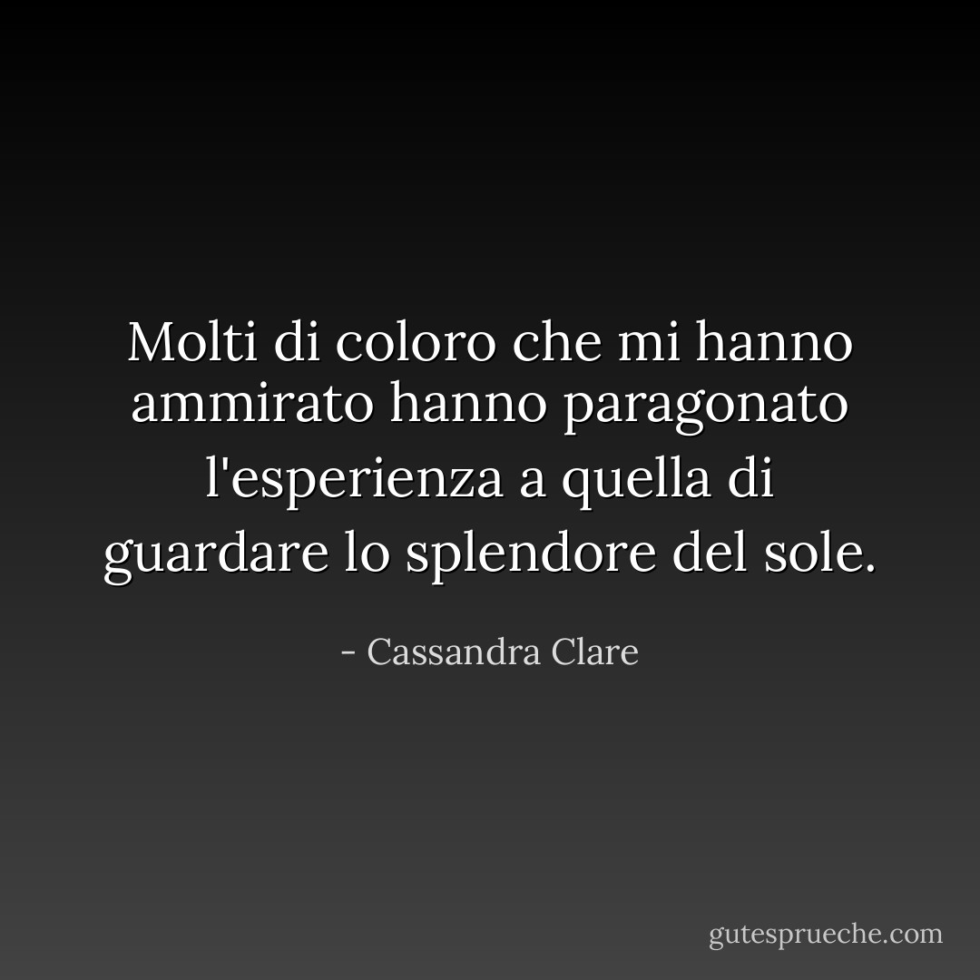 Molti di coloro che mi hanno ammirato hanno paragonato l'esperienza a quella di guardare lo splendore del sole. - Cassandra Clare