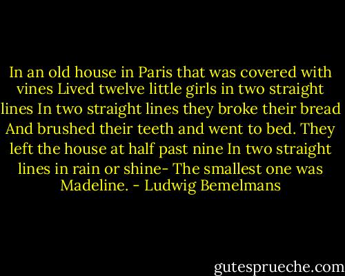 In an old house in Paris that was covered with vines<br />Lived twelve little girls in two straight lines<br />In two straight lines they broke their bread<br />And brushed their teeth and went to bed.<br />They left the house at half past nine<br />In two straight lines in rain or shine-<br />The smallest one was Madeline. - Ludwig Bemelmans