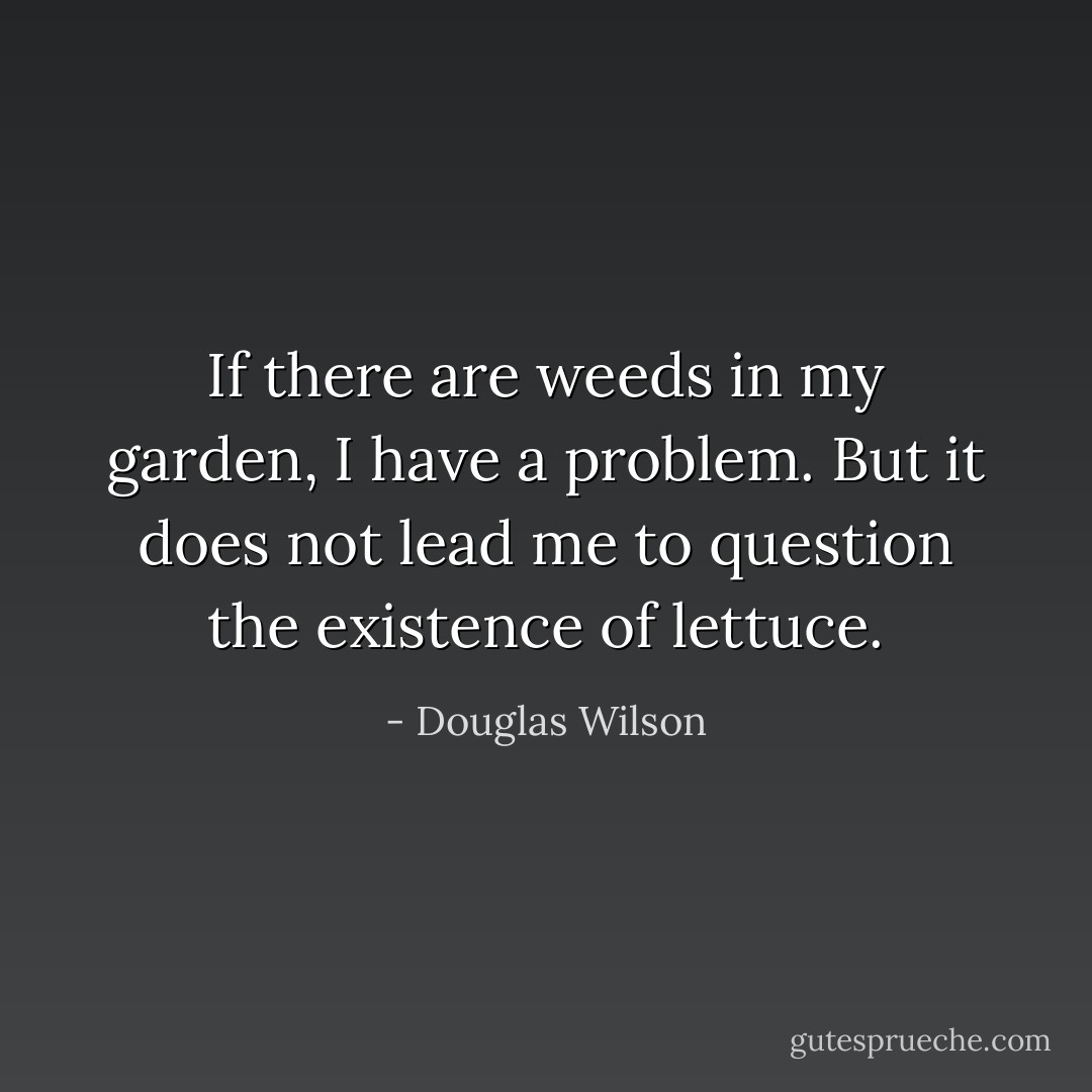 If there are weeds in my garden, I have a problem. But it does not lead me to question the existence of lettuce. - Douglas Wilson