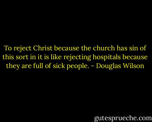 To reject Christ because the church has sin of this sort in it is like rejecting hospitals because they are full of sick people. - Douglas Wilson