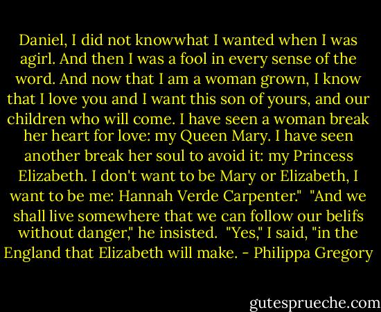 Daniel, I did not knowwhat I wanted when I was agirl. And then I was a fool in every sense of the word. And now that I am a woman grown, I know that I love you and I want this son of yours, and our children who will come. I have seen a woman break her heart for love: my Queen Mary. I have seen another break her soul to avoid it: my Princess Elizabeth. I don't want to be Mary or Elizabeth, I want to be me: Hannah Verde Carpenter."<br /><br />"And we shall live somewhere that we can follow our belifs without danger," he insisted.<br /><br />"Yes," I said, "in the England that Elizabeth will make. - Philippa Gregory
