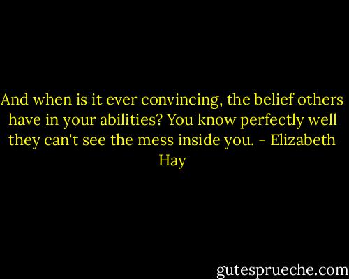And when is it ever convincing, the belief others have in your abilities? You know perfectly well they can't see the mess inside you. - Elizabeth Hay