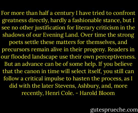For more than half a century I have tried to confront greatness directly, hardly a fashionable stance, but I see no other justification for literary criticism in the shadows of our Evening Land. Over time the strong poets settle these matters for themselves, and precursors remain alive in their progeny. Readers in our flooded landscape use their own perceptiveness. But an advance can be of some help. If you believe that the canon in time will select itself, you still can follow a critical impulse to hasten the process, as I did with the later Stevens, Ashbury, and, more recently, Henri Cole. - Harold Bloom