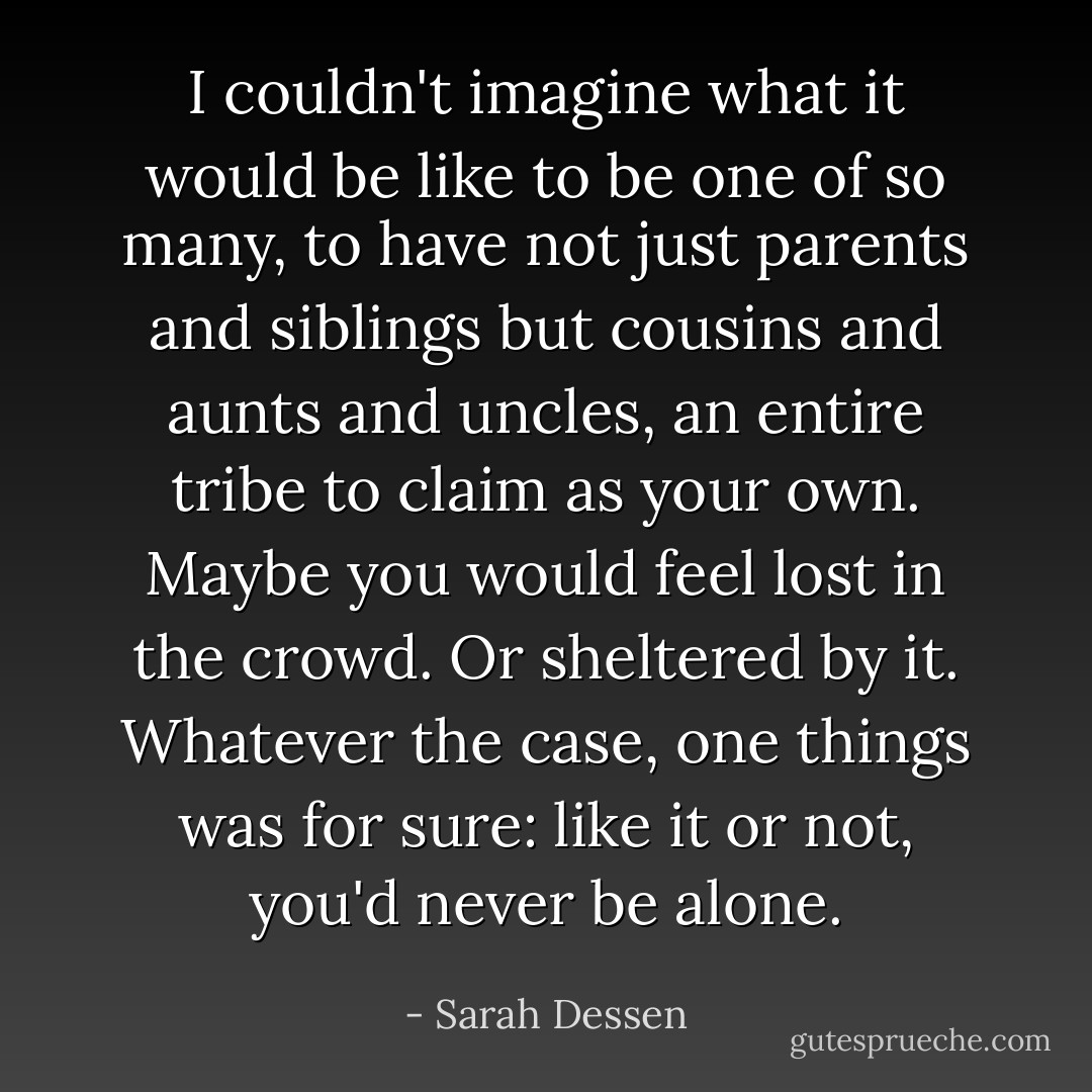 I couldn't imagine what it would be like to be one of so many, to have not just parents and siblings but cousins and aunts and uncles, an entire tribe to claim as your own. Maybe you would feel lost in the crowd. Or sheltered by it. Whatever the case, one things was for sure: like it or not, you'd never be alone. - Sarah Dessen