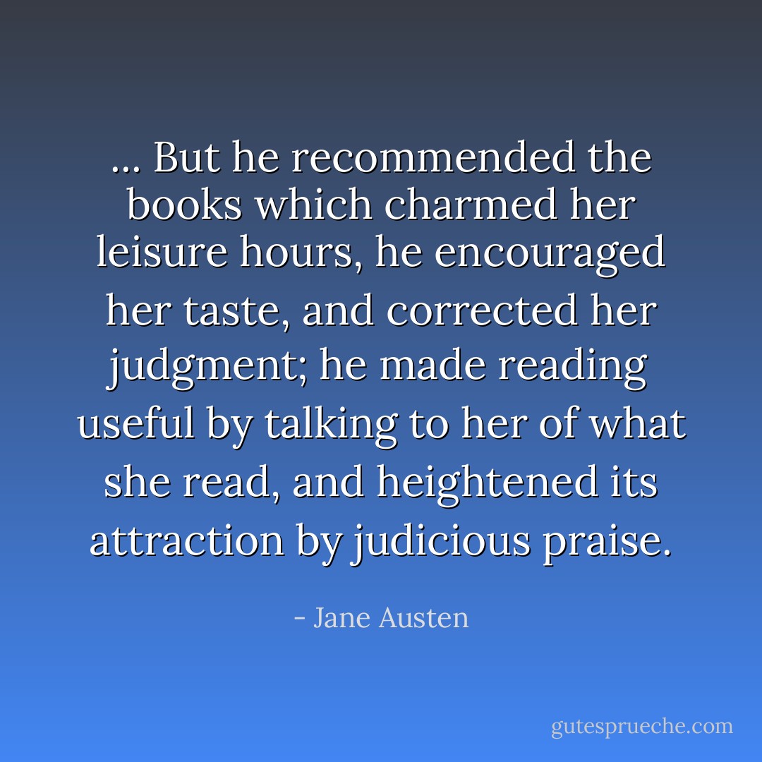 ... But he recommended the books which charmed her leisure hours, he encouraged her taste, and corrected her judgment; he made reading useful by talking to her of what she read, and heightened its attraction by judicious praise. - Jane Austen