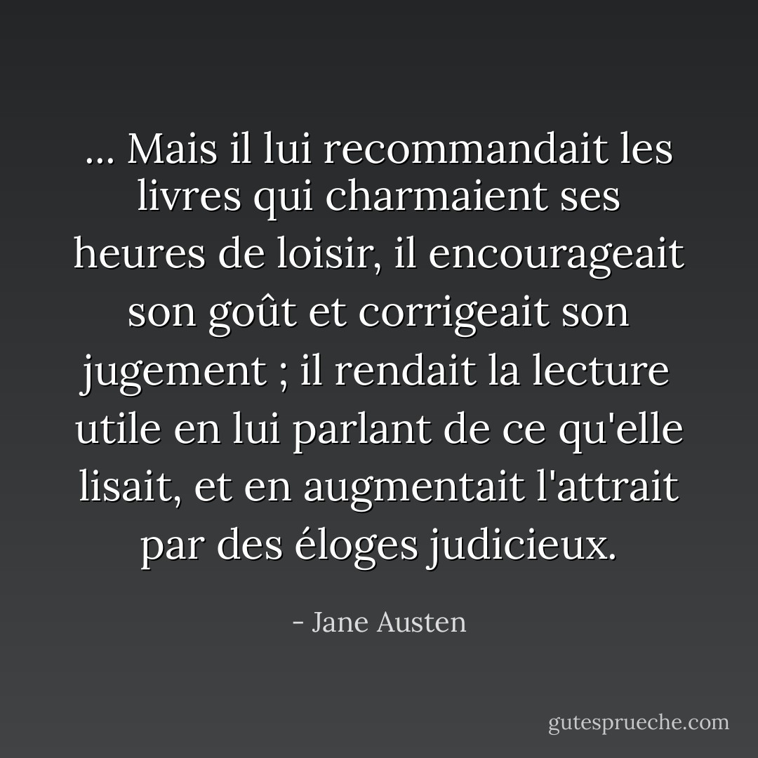 ... Mais il lui recommandait les livres qui charmaient ses heures de loisir, il encourageait son goût et corrigeait son jugement ; il rendait la lecture utile en lui parlant de ce qu'elle lisait, et en augmentait l'attrait par des éloges judicieux. - Jane Austen
