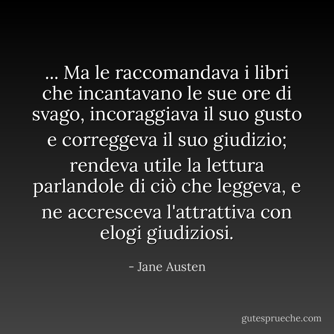 ... Ma le raccomandava i libri che incantavano le sue ore di svago, incoraggiava il suo gusto e correggeva il suo giudizio; rendeva utile la lettura parlandole di ciò che leggeva, e ne accresceva l'attrattiva con elogi giudiziosi. - Jane Austen