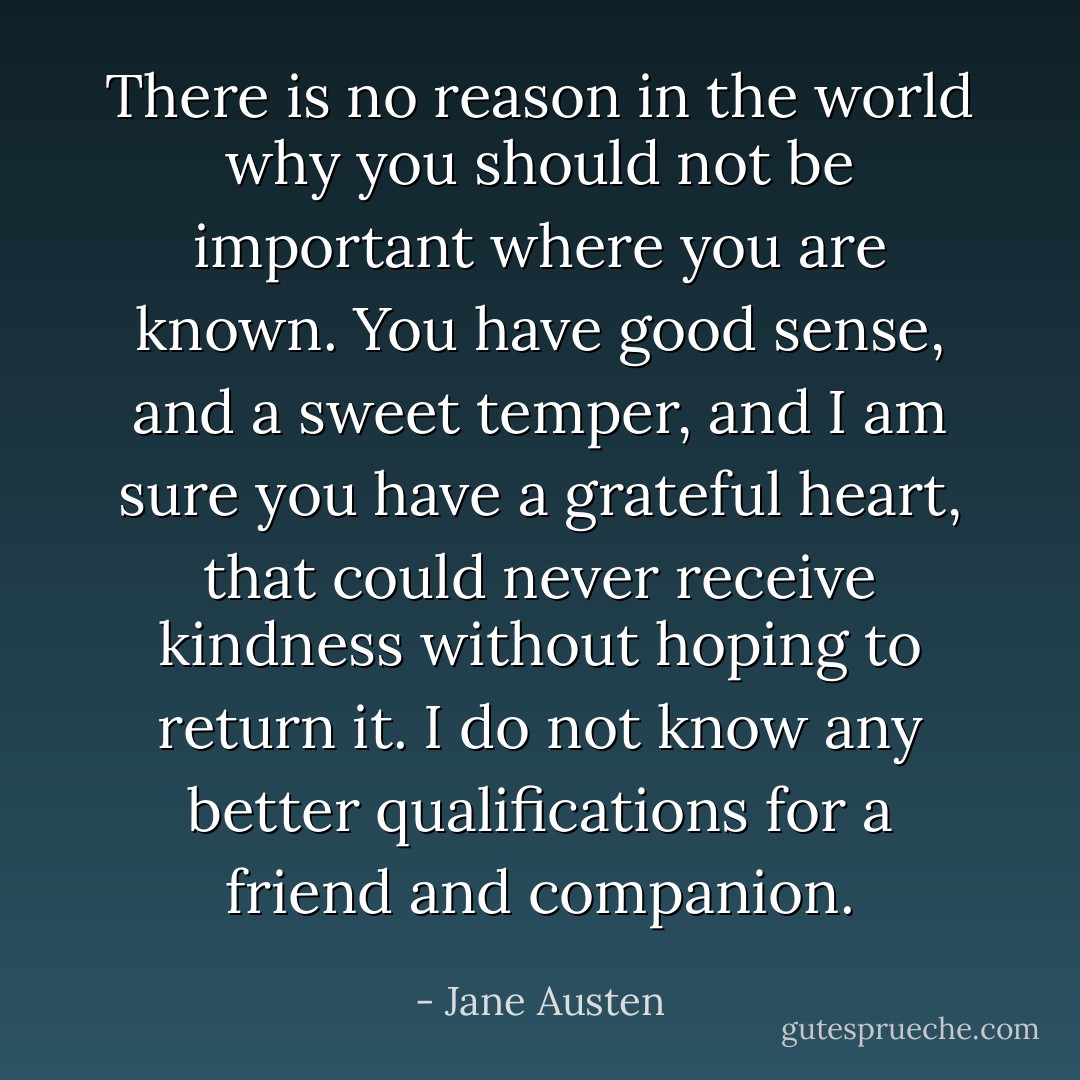 There is no reason in the world why you should not be important where you are known. You have good sense, and a sweet temper, and I am sure you have a grateful heart, that could never receive kindness without hoping to return it. I do not know any better qualifications for a friend and companion. - Jane Austen