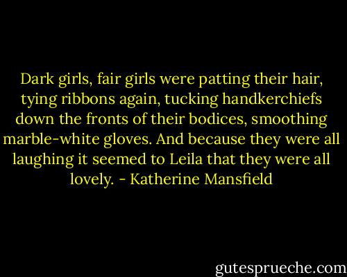 Dark girls, fair girls were patting their hair, tying ribbons again, tucking handkerchiefs down the fronts of their bodices, smoothing marble-white gloves. And because they were all laughing it seemed to Leila that they were all lovely. - Katherine Mansfield