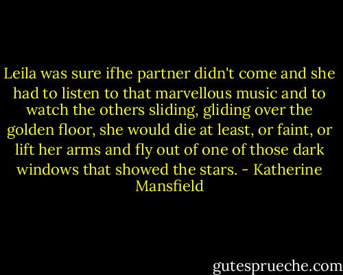 Leila was sure ifhe partner didn't come and she had to listen to that marvellous music and to watch the others sliding, gliding over the golden floor, she would die at least, or faint, or lift her arms and fly out of one of those dark windows that showed the stars. - Katherine Mansfield