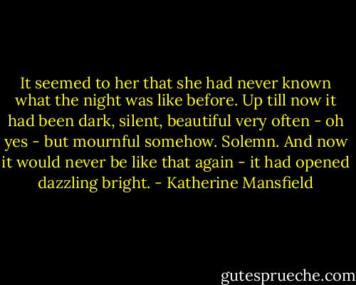 It seemed to her that she had never known what the night was like before. Up till now it had been dark, silent, beautiful very often - oh yes - but mournful somehow. Solemn. And now it would never be like that again - it had opened dazzling bright. - Katherine Mansfield