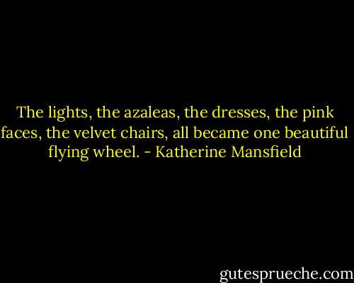 The lights, the azaleas, the dresses, the pink faces, the velvet chairs, all became one beautiful flying wheel. - Katherine Mansfield