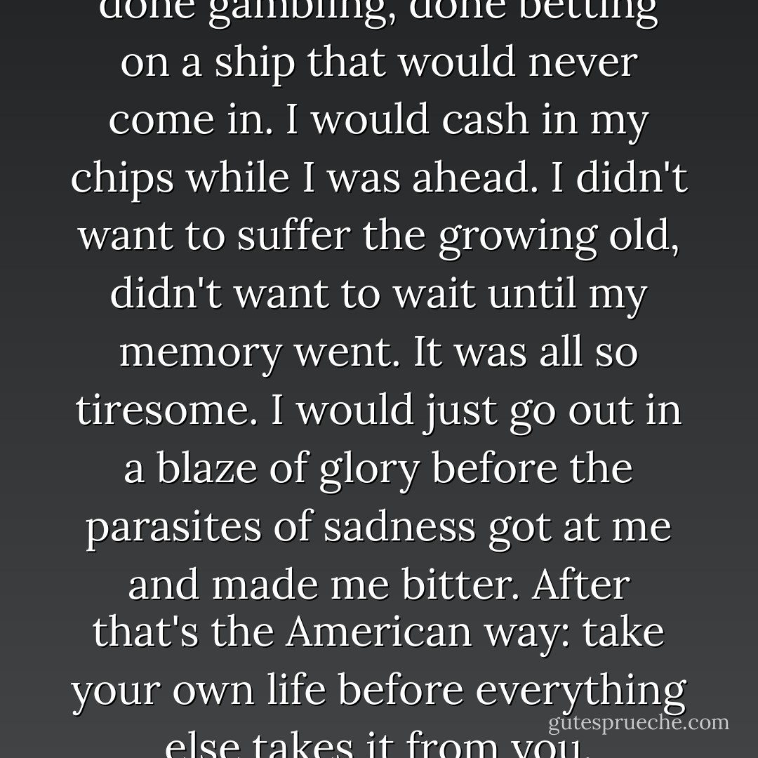 The last great escape. I was done gambling, done betting on a ship that would never come in. I would cash in my chips while I was ahead. I didn't want to suffer the growing old, didn't want to wait until my memory went. It was all so tiresome. I would just go out in a blaze of glory before the parasites of sadness got at me and made me bitter. After that's the American way: take your own life before everything else takes it from you. - Brian James