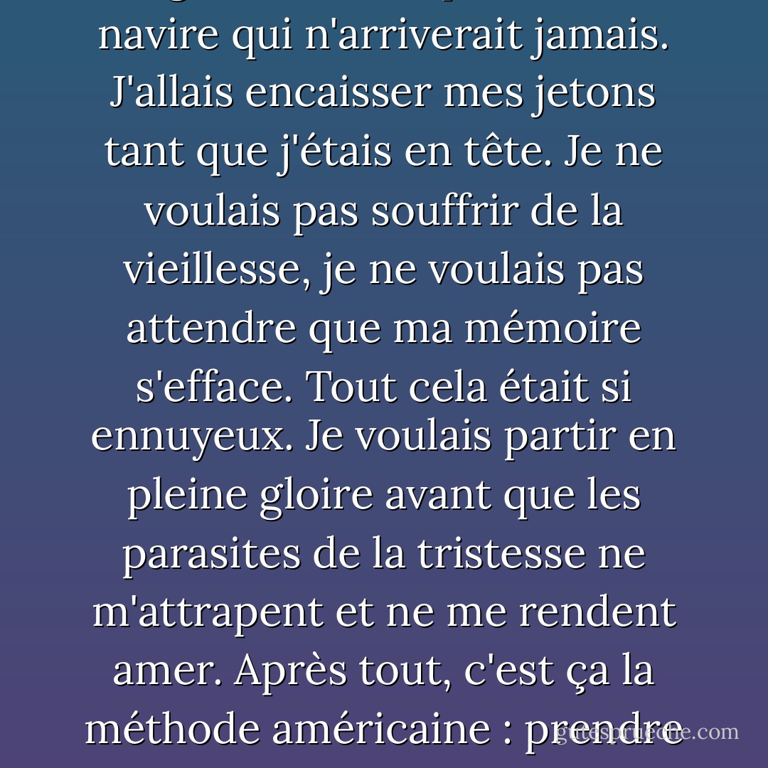 La dernière grande évasion. J'en avais fini avec les jeux d'argent, avec les paris sur un navire qui n'arriverait jamais. J'allais encaisser mes jetons tant que j'étais en tête. Je ne voulais pas souffrir de la vieillesse, je ne voulais pas attendre que ma mémoire s'efface. Tout cela était si ennuyeux. Je voulais partir en pleine gloire avant que les parasites de la tristesse ne m'attrapent et ne me rendent amer. Après tout, c'est ça la méthode américaine : prendre sa vie avant que tout le monde ne la prenne. - Brian James