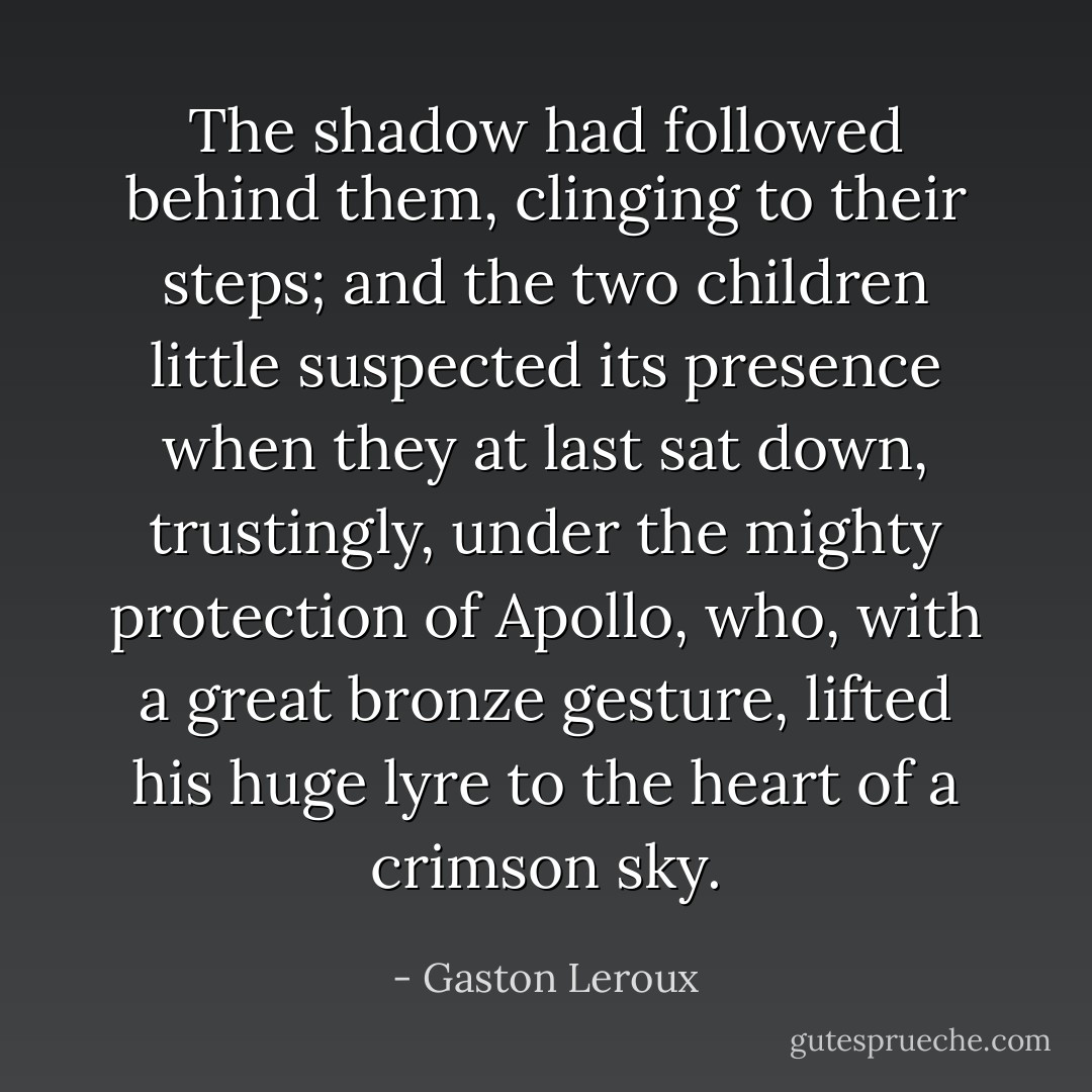 The shadow had followed behind them, clinging to their steps; and the two children little suspected its presence when they at last sat down, trustingly, under the mighty protection of Apollo, who, with a great bronze gesture, lifted his huge lyre to the heart of a crimson sky. - Gaston Leroux