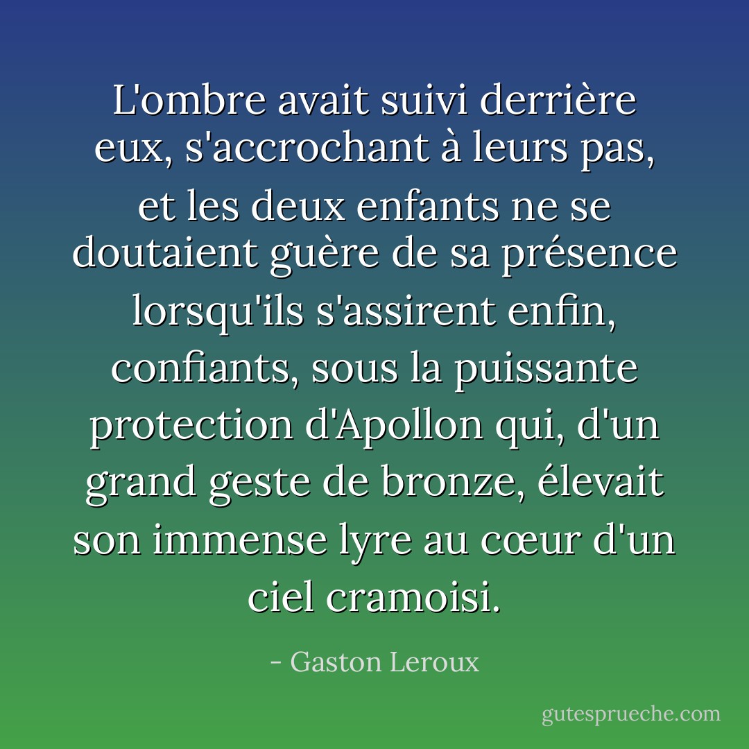 L'ombre avait suivi derrière eux, s'accrochant à leurs pas, et les deux enfants ne se doutaient guère de sa présence lorsqu'ils s'assirent enfin, confiants, sous la puissante protection d'Apollon qui, d'un grand geste de bronze, élevait son immense lyre au cœur d'un ciel cramoisi. - Gaston Leroux