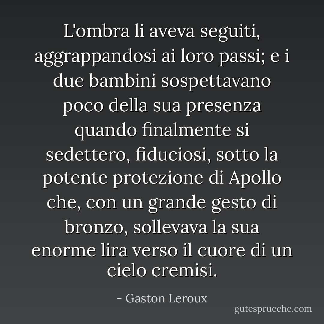 L'ombra li aveva seguiti, aggrappandosi ai loro passi; e i due bambini sospettavano poco della sua presenza quando finalmente si sedettero, fiduciosi, sotto la potente protezione di Apollo che, con un grande gesto di bronzo, sollevava la sua enorme lira verso il cuore di un cielo cremisi. - Gaston Leroux