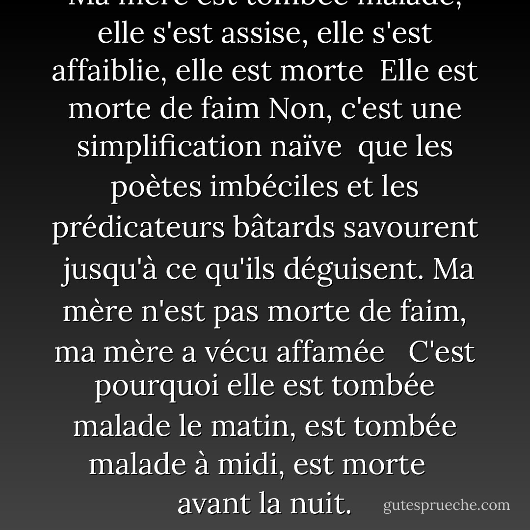 Ma mère est tombée malade, elle s'est assise, elle s'est affaiblie, elle est morte<br /><br />Elle est morte de faim Non, c'est une simplification naïve<br /><br />que les poètes imbéciles et les prédicateurs bâtards savourent<br /><br />jusqu'à ce qu'ils déguisent. Ma mère n'est pas morte de faim, ma mère a vécu affamée<br /><br /><br />C'est pourquoi elle est tombée malade le matin, est tombée malade à midi, est morte<br /><br /><br />avant la nuit. - صلاح عبد الصبور