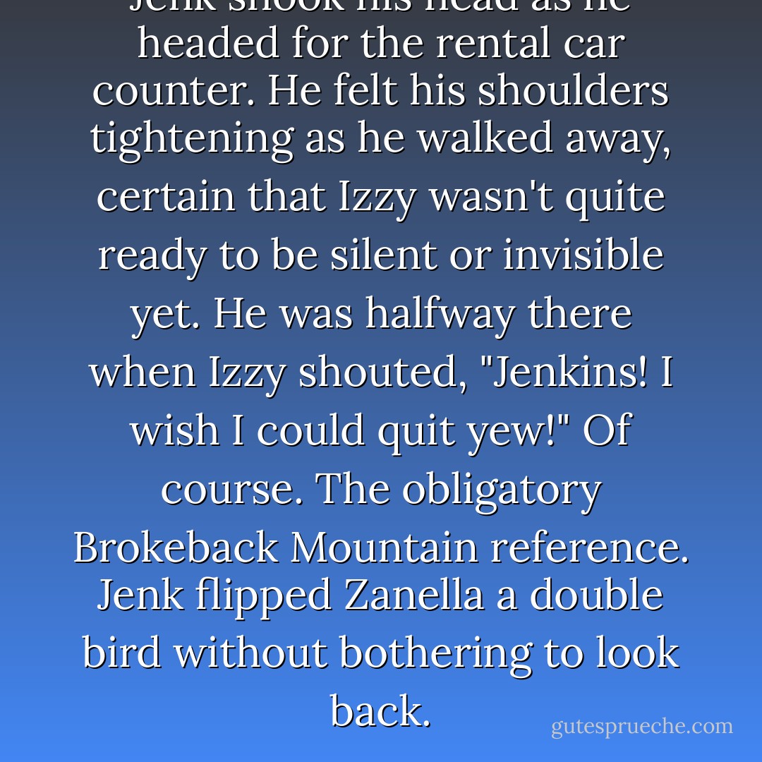 Jenk shook his head as he headed for the rental car counter. He felt his shoulders tightening as he walked away, certain that Izzy wasn't quite ready to be silent or invisible yet. He was halfway there when Izzy shouted, "Jenkins! I wish I could quit yew!"<br />Of course. The obligatory Brokeback Mountain reference. Jenk flipped Zanella a double bird without bothering to look back. - Suzanne Brockmann