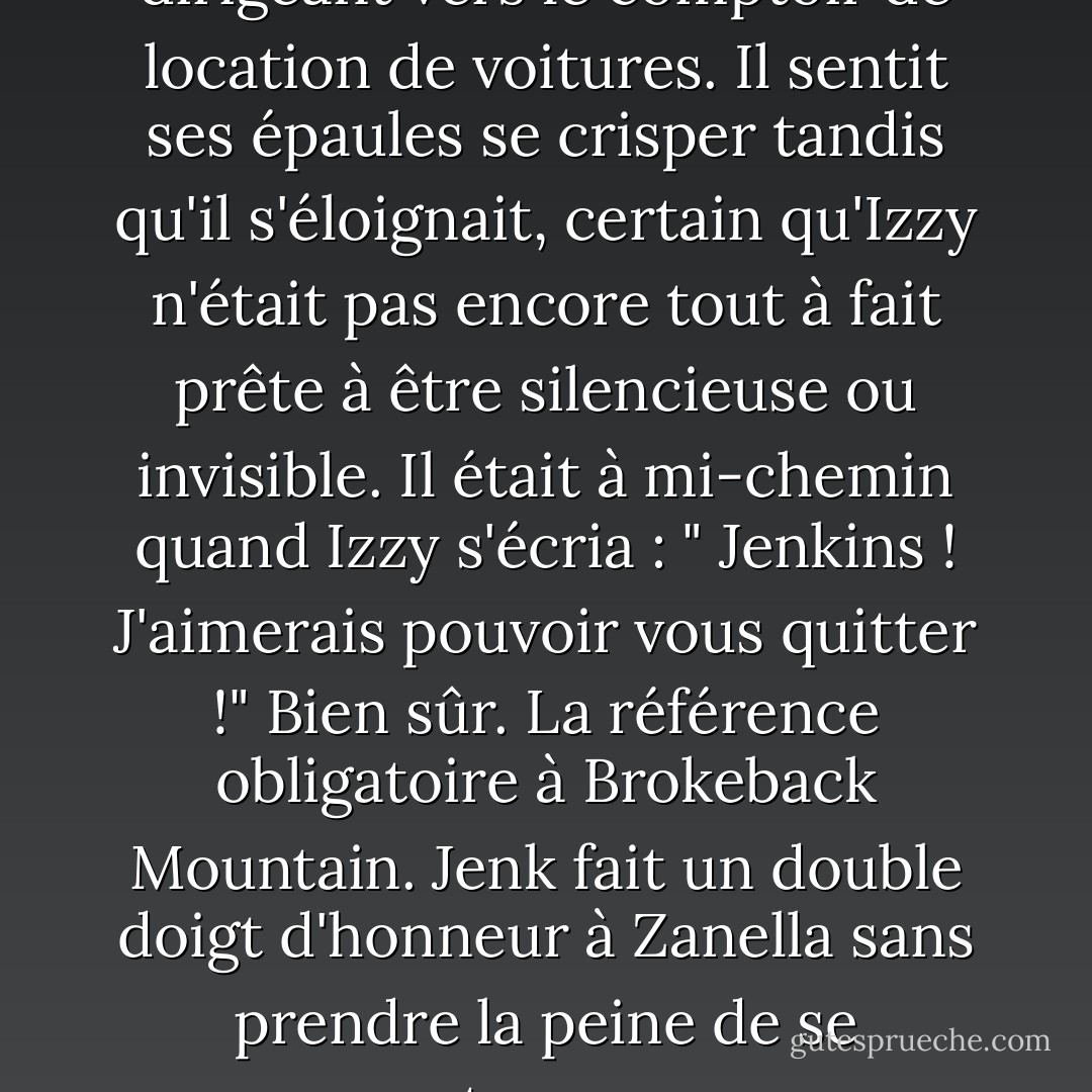 Jenk secoua la tête en se dirigeant vers le comptoir de location de voitures. Il sentit ses épaules se crisper tandis qu'il s'éloignait, certain qu'Izzy n'était pas encore tout à fait prête à être silencieuse ou invisible. Il était à mi-chemin quand Izzy s'écria : " Jenkins ! J'aimerais pouvoir vous quitter !"<br />Bien sûr. La référence obligatoire à Brokeback Mountain. Jenk fait un double doigt d'honneur à Zanella sans prendre la peine de se retourner. - Suzanne Brockmann