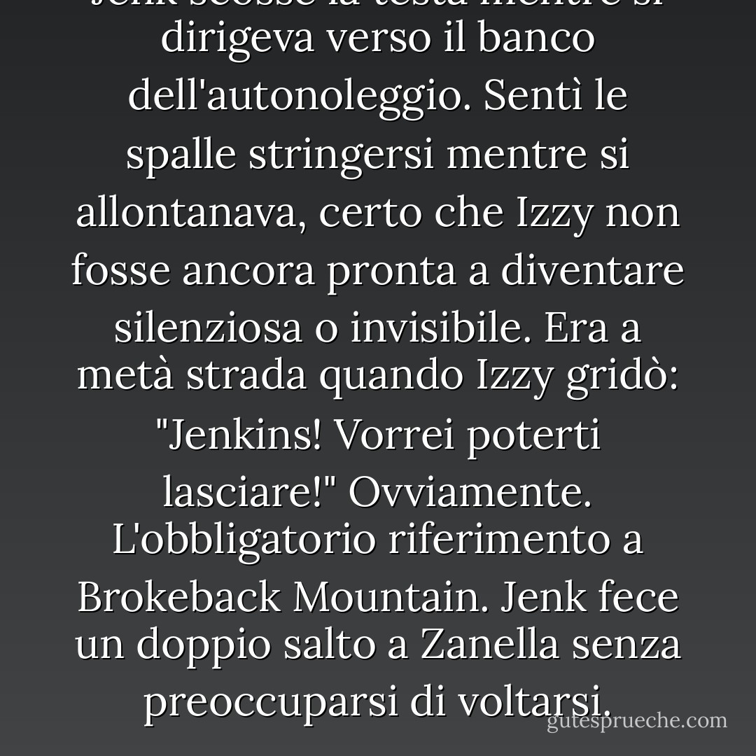 Jenk scosse la testa mentre si dirigeva verso il banco dell'autonoleggio. Sentì le spalle stringersi mentre si allontanava, certo che Izzy non fosse ancora pronta a diventare silenziosa o invisibile. Era a metà strada quando Izzy gridò: "Jenkins! Vorrei poterti lasciare!"<br />Ovviamente. L'obbligatorio riferimento a Brokeback Mountain. Jenk fece un doppio salto a Zanella senza preoccuparsi di voltarsi. - Suzanne Brockmann