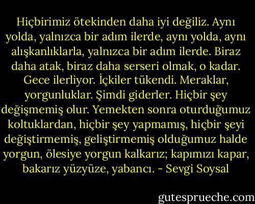 Hiçbirimiz ötekinden daha iyi değiliz. Aynı yolda, yalnızca bir adım ilerde, aynı yolda, aynı alışkanlıklarla, yalnızca bir adım ilerde. Biraz daha atak, biraz daha serseri olmak, o kadar. Gece ilerliyor. İçkiler tükendi. Meraklar, yorgunluklar. Şimdi giderler. Hiçbir şey değişmemiş olur. Yemekten sonra oturduğumuz koltuklardan, hiçbir şey yapmamış, hiçbir şeyi değiştirmemiş, geliştirmemiş olduğumuz halde yorgun, ölesiye yorgun kalkarız; kapımızı kapar, bakarız yüzyüze, yabancı. - Sevgi Soysal