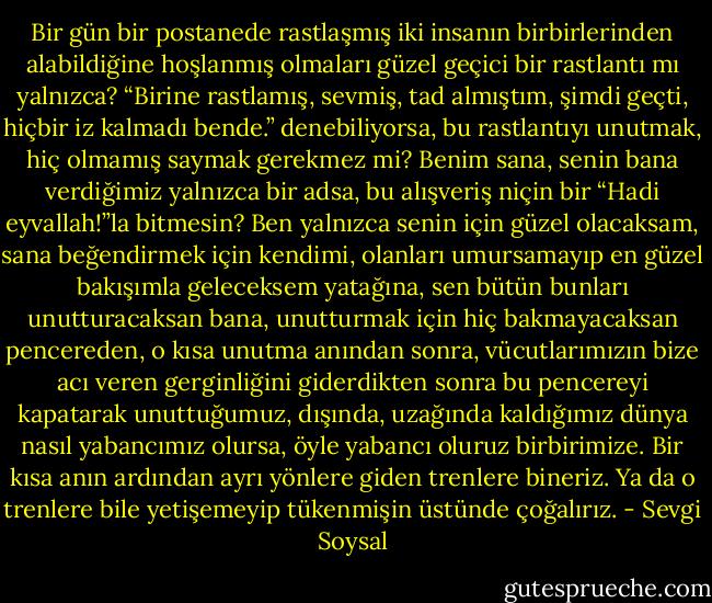 Bir gün bir postanede rastlaşmış iki insanın birbirlerinden alabildiğine hoşlanmış olmaları güzel geçici bir rastlantı mı yalnızca? “Birine rastlamış, sevmiş, tad almıştım, şimdi geçti, hiçbir iz kalmadı bende.” denebiliyorsa, bu rastlantıyı unutmak, hiç olmamış saymak gerekmez mi? Benim sana, senin bana verdiğimiz yalnızca bir adsa, bu alışveriş niçin bir “Hadi eyvallah!”la bitmesin? Ben yalnızca senin için güzel olacaksam, sana beğendirmek için kendimi, olanları umursamayıp en güzel bakışımla geleceksem yatağına, sen bütün bunları unutturacaksan bana, unutturmak için hiç bakmayacaksan pencereden, o kısa unutma anından sonra, vücutlarımızın bize acı veren gerginliğini giderdikten sonra bu pencereyi kapatarak unuttuğumuz, dışında, uzağında kaldığımız dünya nasıl yabancımız olursa, öyle yabancı oluruz birbirimize. Bir kısa anın ardından ayrı yönlere giden trenlere bineriz. Ya da o trenlere bile yetişemeyip tükenmişin üstünde çoğalırız. - Sevgi Soysal