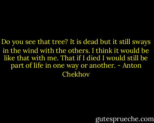 Do you see that tree? It is dead but it still sways in the wind with the others. I think it would be like that with me. That if I died I would still be part of life in one way or another. - Anton Chekhov