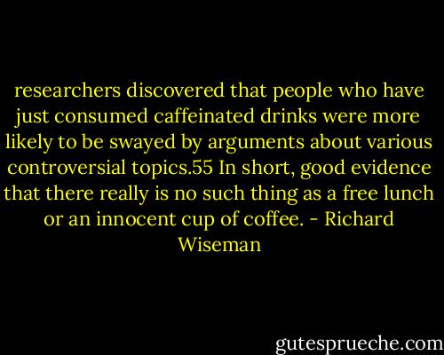 researchers discovered that people who have just consumed caffeinated drinks were more likely to be swayed by arguments about various controversial topics.55 In short, good evidence that there really is no such thing as a free lunch or an innocent cup of coffee. - Richard Wiseman