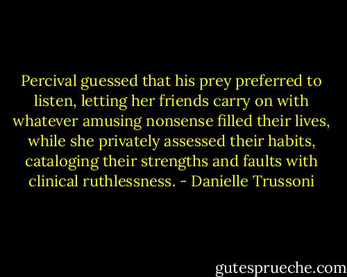 Percival guessed that his prey preferred to listen, letting her friends carry on with whatever amusing nonsense filled their lives, while she privately assessed their habits, cataloging their strengths and faults with clinical ruthlessness. - Danielle Trussoni