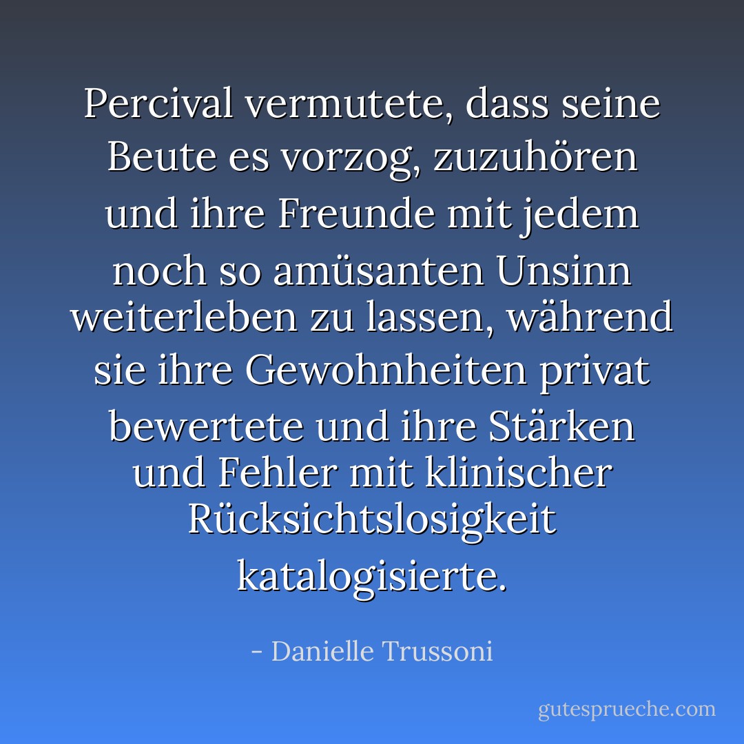 Percival vermutete, dass seine Beute es vorzog, zuzuhören und ihre Freunde mit jedem noch so amüsanten Unsinn weiterleben zu lassen, während sie ihre Gewohnheiten privat bewertete und ihre Stärken und Fehler mit klinischer Rücksichtslosigkeit katalogisierte. - Danielle Trussoni<