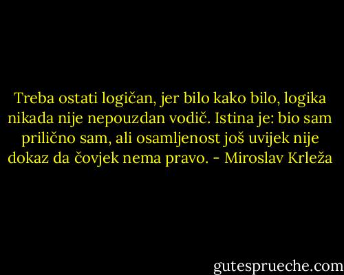 Treba ostati logičan, jer bilo kako bilo, logika nikada nije nepouzdan vodič. Istina je: bio sam prilično sam, ali osamljenost još uvijek nije dokaz da čovjek nema pravo. - Miroslav Krleža