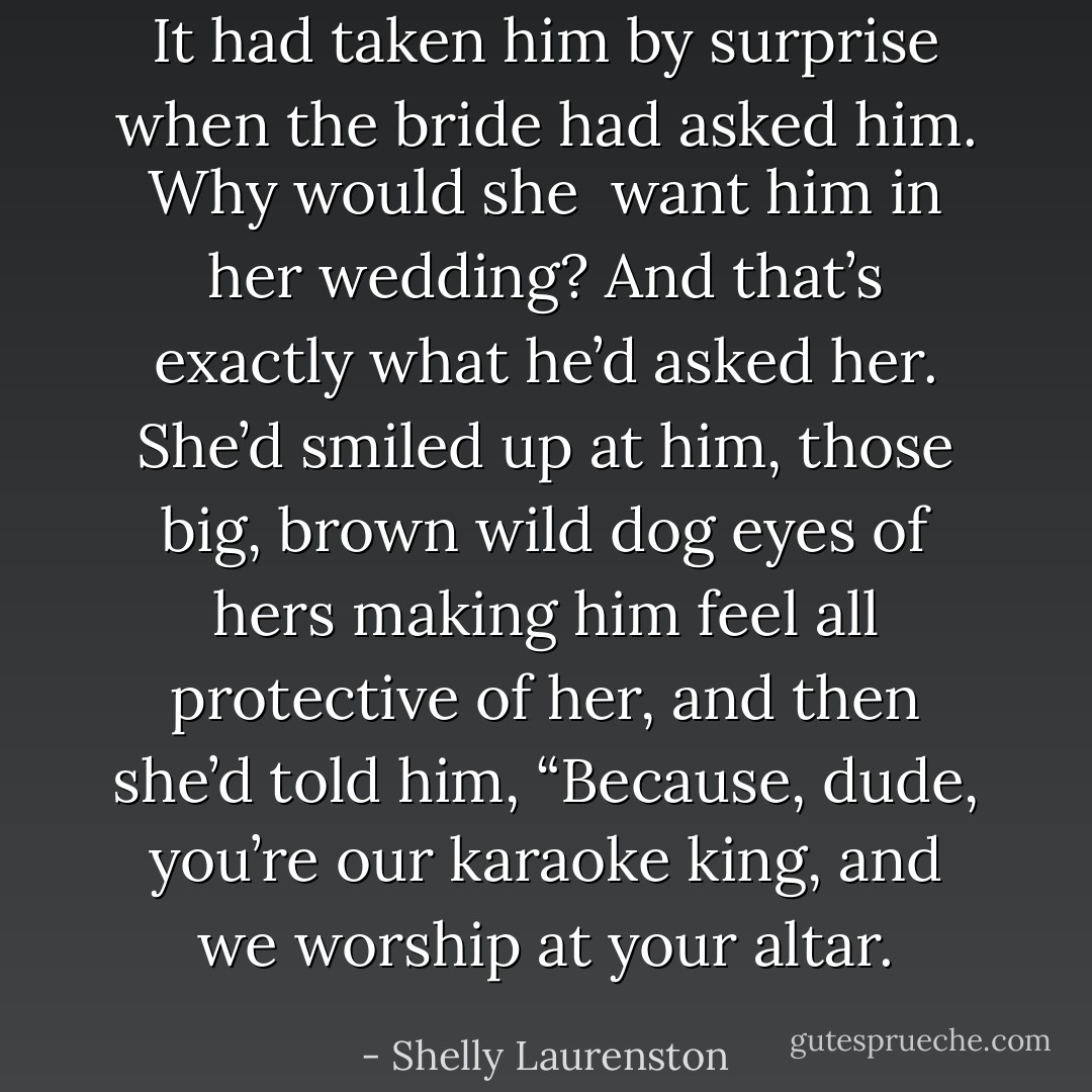 It had taken him by surprise when the bride had asked him. Why would she <br />want him in her wedding? And that’s exactly what he’d asked her. She’d smiled up at him, those big, brown wild dog eyes of hers making him feel all protective of her, and then she’d told him, “Because, dude, you’re our karaoke king, and we worship at your altar. - Shelly Laurenston