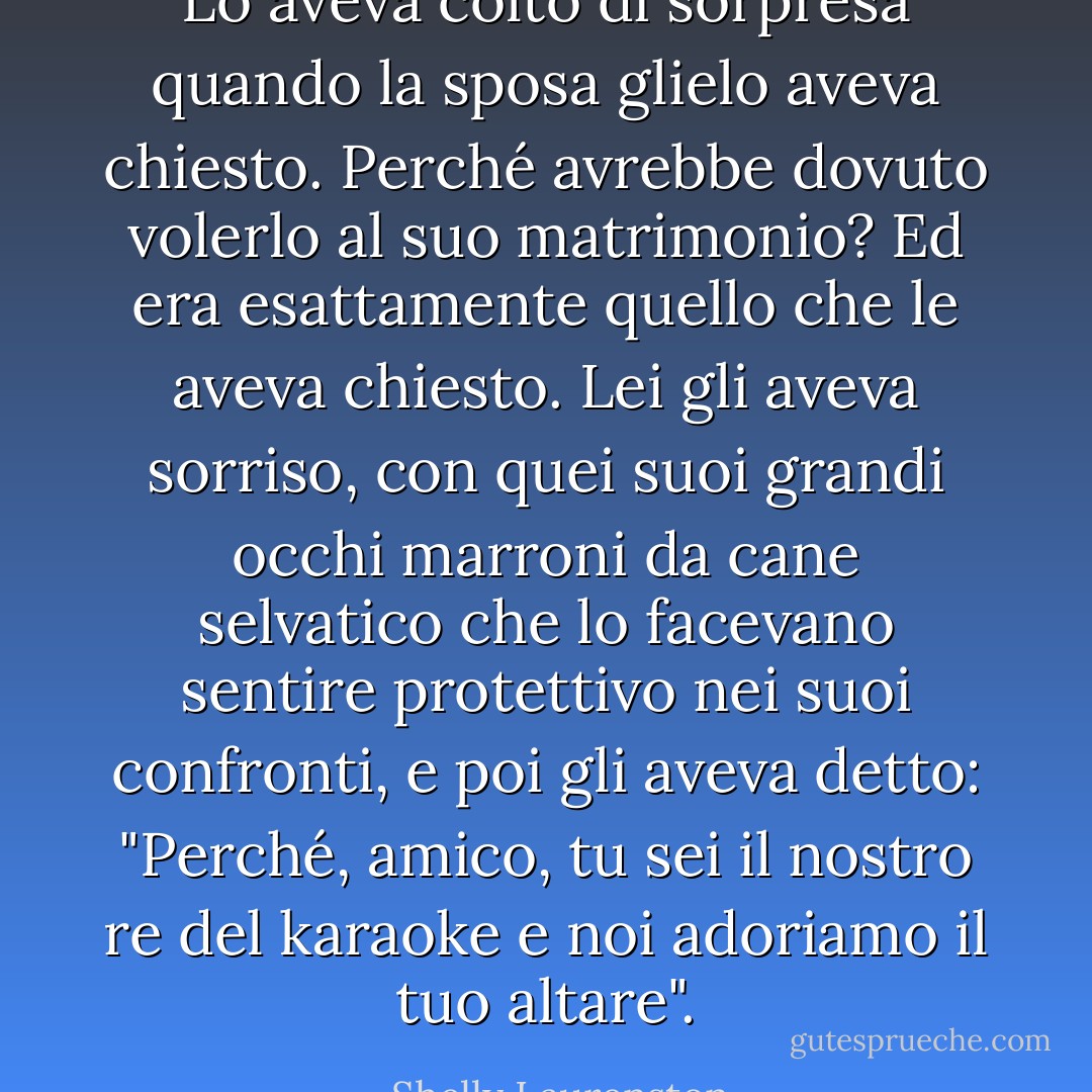 Lo aveva colto di sorpresa quando la sposa glielo aveva chiesto. Perché avrebbe dovuto volerlo al suo matrimonio? Ed era esattamente quello che le aveva chiesto. Lei gli aveva sorriso, con quei suoi grandi occhi marroni da cane selvatico che lo facevano sentire protettivo nei suoi confronti, e poi gli aveva detto: "Perché, amico, tu sei il nostro re del karaoke e noi adoriamo il tuo altare". - Shelly Laurenston
