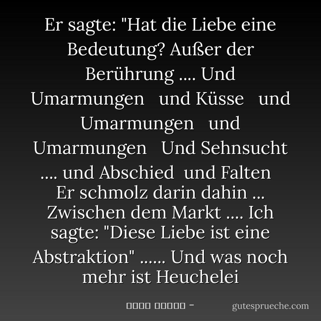 Er sagte: "Hat die Liebe eine Bedeutung? Außer der Berührung .... Und Umarmungen <br /> und Küsse <br /> und Umarmungen <br /> und Umarmungen <br /> Und Sehnsucht .... und Abschied <br />und Falten <br /> Er schmolz darin dahin ... Zwischen dem Markt .... Ich sagte: "Diese Liebe ist eine Abstraktion" ...... Und was noch mehr ist Heuchelei - أحمد قنديل<