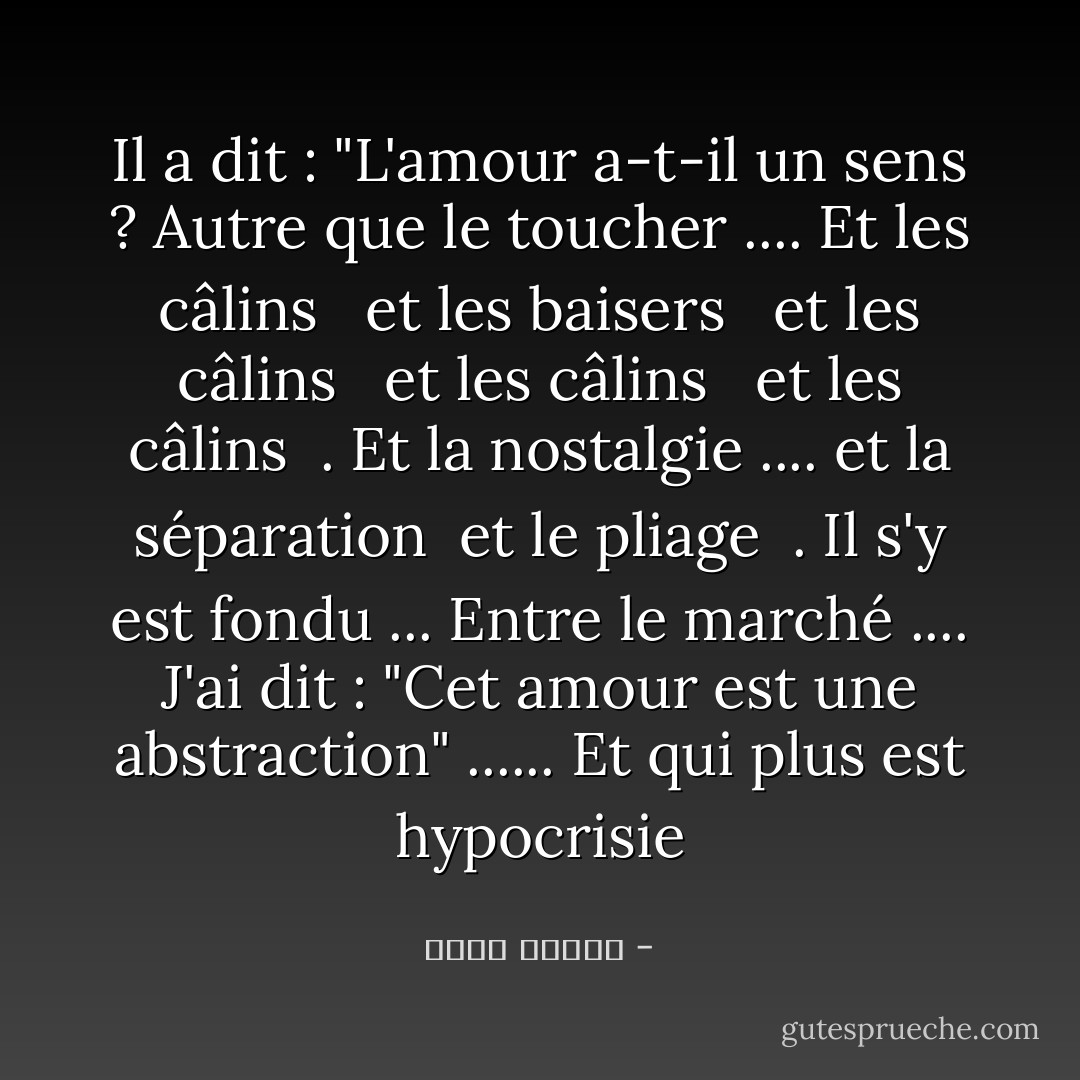 Il a dit : "L'amour a-t-il un sens ? Autre que le toucher .... Et les câlins <br /> et les baisers <br /> et les câlins <br /> et les câlins <br /> et les câlins <br />. Et la nostalgie .... et la séparation <br />et le pliage <br />. Il s'y est fondu ... Entre le marché .... J'ai dit : "Cet amour est une abstraction" ...... Et qui plus est hypocrisie - أحمد قنديل