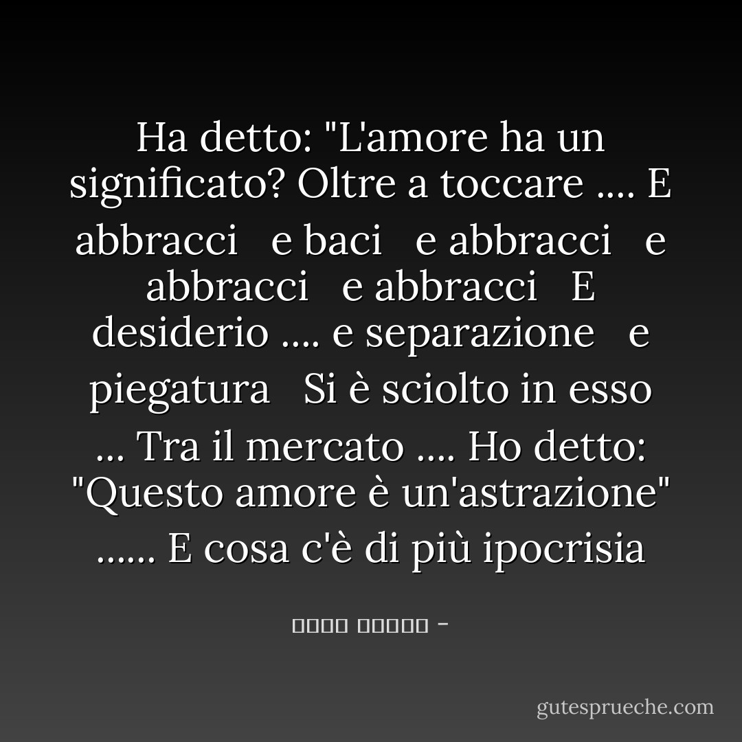 Ha detto: "L'amore ha un significato? Oltre a toccare .... E abbracci <br /> e baci <br /> e abbracci <br /> e abbracci <br /> e abbracci <br /> E desiderio .... e separazione <br /> e piegatura <br /> Si è sciolto in esso ... Tra il mercato .... Ho detto: "Questo amore è un'astrazione" ...... E cosa c'è di più ipocrisia - أحمد قنديل