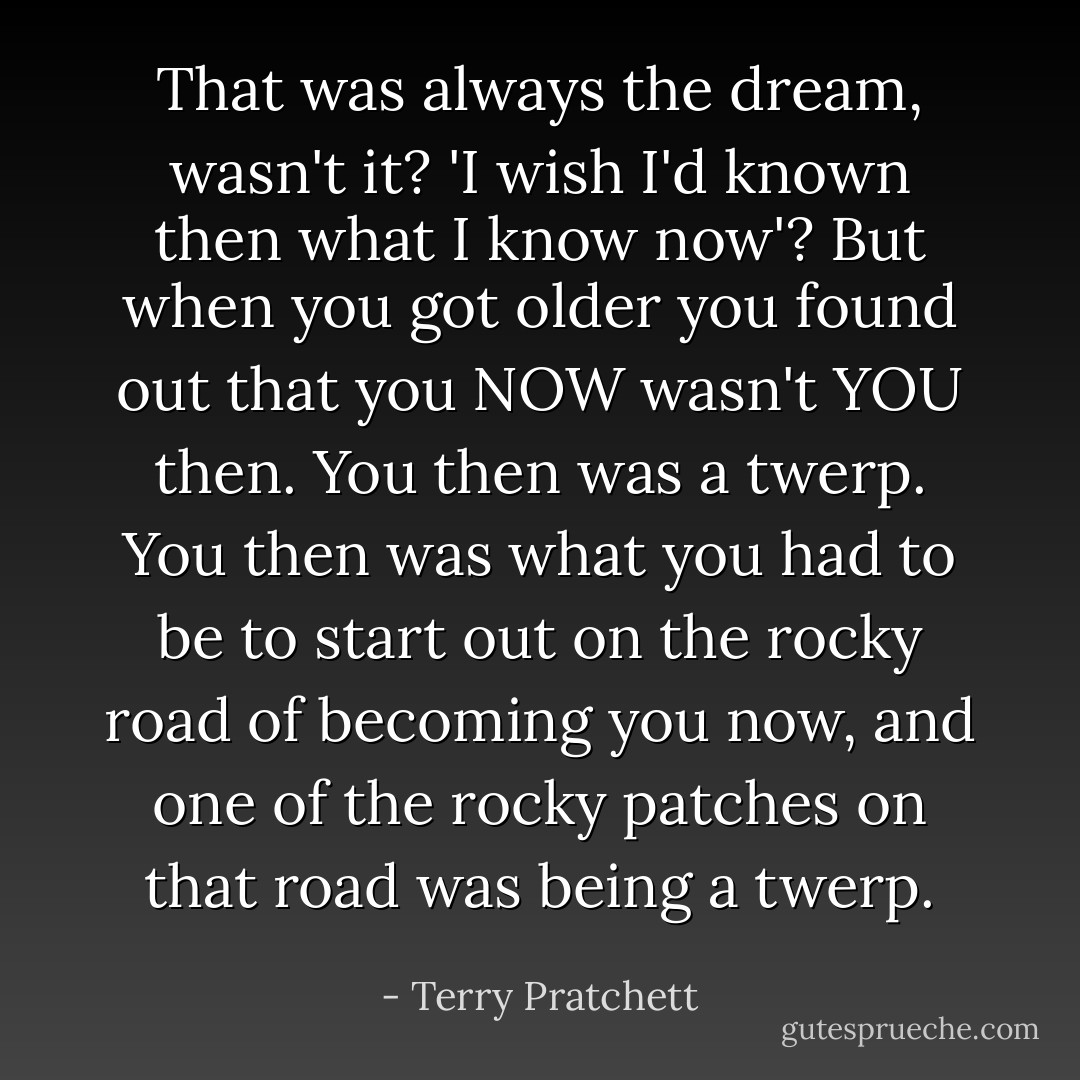 That was always the dream, wasn't it? 'I wish I'd known then what I know now'? But when you got older you found out that you NOW wasn't YOU then. You then was a twerp. You then was what you had to be to start out on the rocky road of becoming you now, and one of the rocky patches on that road was being a twerp. - Terry Pratchett