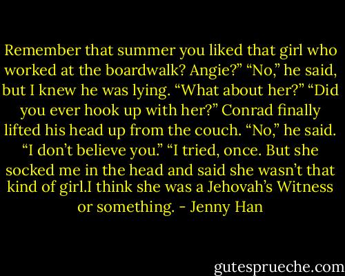 Remember that summer you liked that girl who worked at the<br />boardwalk? Angie?”<br />“No,” he said, but I knew he was lying. “What about her?”<br />“Did you ever hook up with her?”<br />Conrad finally lifted his head up from the couch. “No,” he said.<br />“I don’t believe you.”<br />“I tried, once. But she socked me in the head and said she wasn’t that kind of girl.I think she was a Jehovah’s Witness or something. - Jenny Han