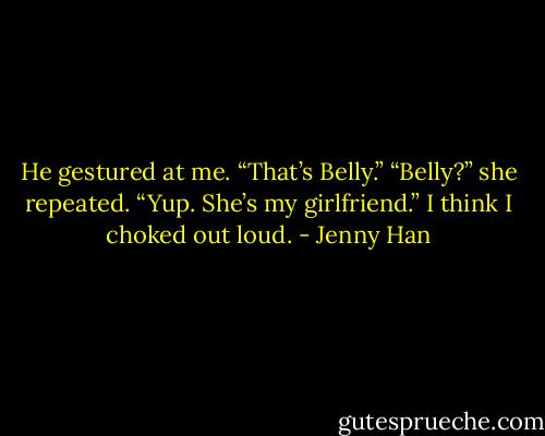 He gestured at me. “That’s Belly.”<br />“Belly?” she repeated.<br />“Yup. She’s my girlfriend.”<br />I think I choked out loud. - Jenny Han