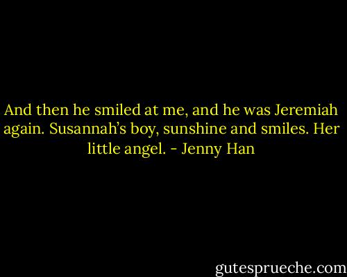 And then he smiled at me, and he was Jeremiah again. Susannah’s boy, sunshine and smiles. Her little angel. - Jenny Han