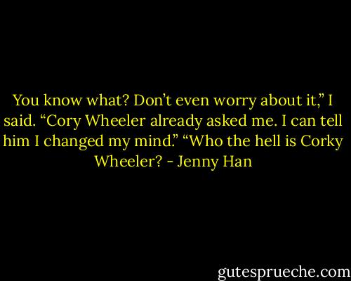 You know what? Don’t even worry about it,” I said. “Cory Wheeler already asked me. I can tell him I changed my mind.”<br />“Who the hell is Corky Wheeler? - Jenny Han