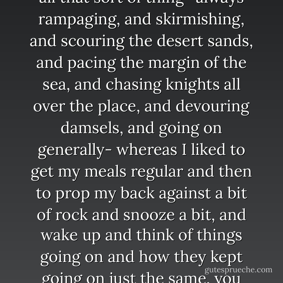 You see all the other fellows were so active and earnest and all that sort of thing- always rampaging, and skirmishing, and scouring the desert sands, and pacing the margin of the sea, and chasing knights all over the place, and devouring damsels, and going on generally- whereas I liked to get my meals regular and then to prop my back against a bit of rock and snooze a bit, and wake up and think of things going on and how they kept going on just the same, you know! - Kenneth Grahame