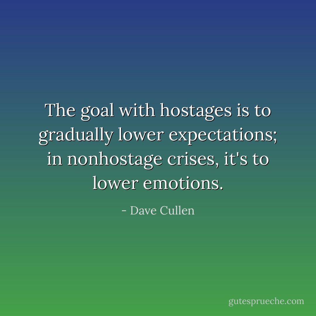 The goal with hostages is to gradually lower expectations; in nonhostage crises, it's to lower emotions. - Dave Cullen