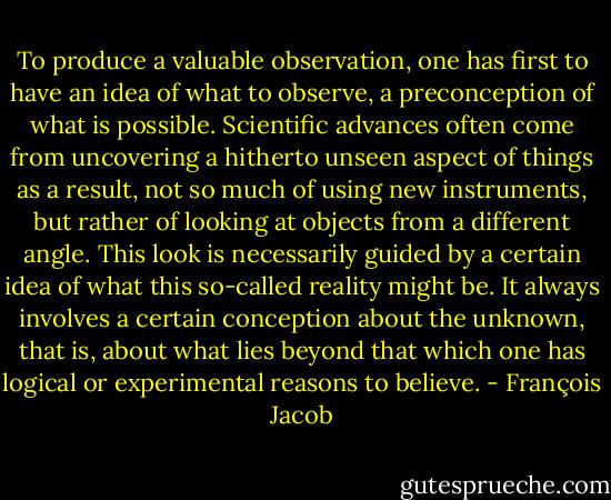 To produce a valuable observation, one has first to have an idea of what to observe, a preconception of what is possible. Scientific advances often come from uncovering a hitherto unseen aspect of things as a result, not so much of using new instruments, but rather of looking at objects from a different angle. This look is necessarily guided by a certain idea of what this so-called reality might be. It always involves a certain conception about the unknown, that is, about what lies beyond that which one has logical or experimental reasons to believe. - François Jacob