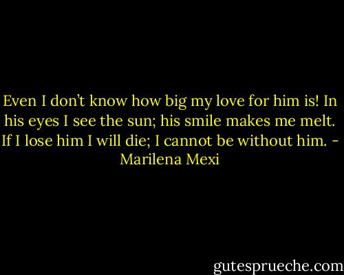 Even I don’t know how big my love for him is! In his eyes I see the sun; his smile makes me melt. If I lose him I will die; I cannot be without him. - Marilena Mexi