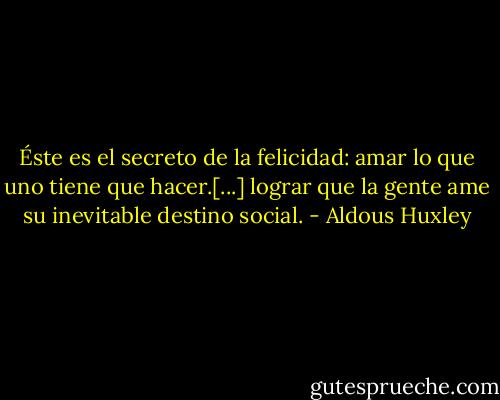Éste es el secreto de la felicidad: amar lo que uno tiene que hacer.[...] lograr que la gente ame su inevitable destino social. - Aldous Huxley